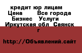 кредит юр лицам  › Цена ­ 0 - Все города Бизнес » Услуги   . Иркутская обл.,Саянск г.